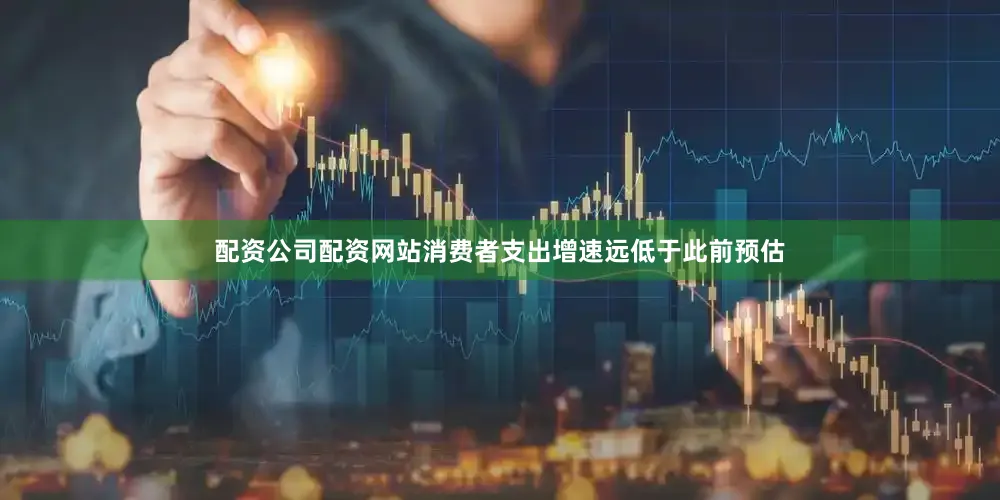 配资公司配资网站消费者支出增速远低于此前预估
