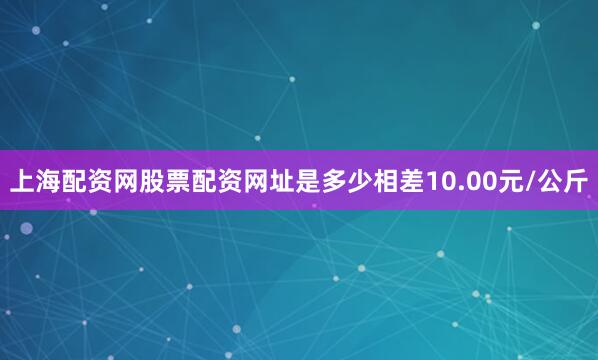 上海配资网股票配资网址是多少相差10.00元/公斤