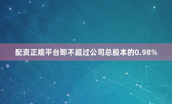 配资正规平台即不超过公司总股本的0.98%