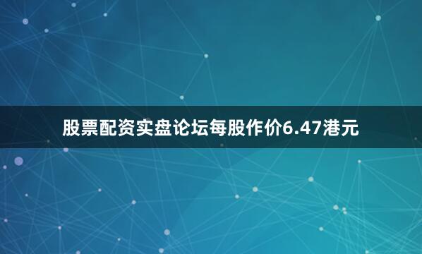 股票配资实盘论坛每股作价6.47港元