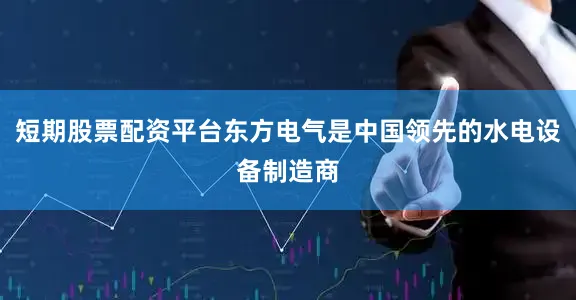 短期股票配资平台东方电气是中国领先的水电设备制造商