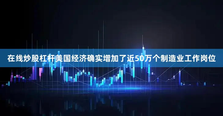 在线炒股杠杆美国经济确实增加了近50万个制造业工作岗位