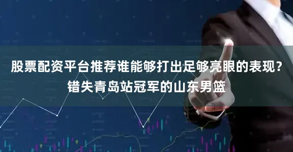 股票配资平台推荐谁能够打出足够亮眼的表现？错失青岛站冠军的山东男篮